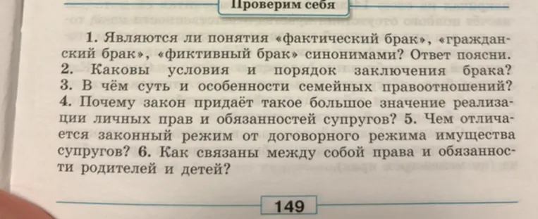 1. Являются ли понятия «фактический брак», «гражданский брак», «фиктивный брак» синонимами? Ответ поясни. 2. Каковы условия и порядок заключения брака? 3. В чём суть и особенности семейных правоотношений? 4. Почему закон придаёт такое большое значение реализации личных прав и обязанностей супругов? 5. Чем отличается законный режим от договорного режима имущества супругов? 6. Как связаны между собой права и обязанности родителей и детей?