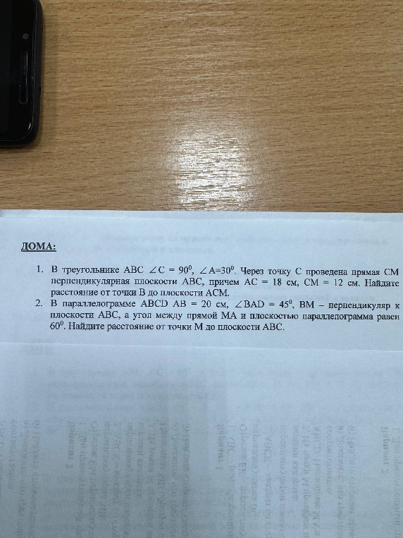 1. В треугольнике ABC ∠C = 90°, ∠A=30°. Через точку C проведена прямая CM перпендикулярная плоскости ABC, причем AC = 18 см, CM = 12 см. Найдите расстояние от точки B до плоскости ACM. 2. В параллелограмме ABCD AB = 20 см, ∠BAD = 45°, BM - перпендикуляр к плоскости ABC, а угол между прямой MA и плоскостью параллелограмма равен 60°. Найдите расстояние от точки M до плоскости ABC.