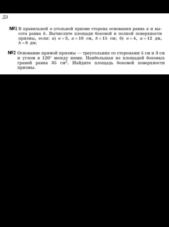№1 В правильной n-угольной призме сторона основания равна a и высота равна h. Вычислите площади боковой и полной поверхности призмы, если: а) n=3, a=10 см, h=15 см; б) n=4, a=12 дм, h=8 дм; №2 Основание прямой призмы — треугольник со сторонами 5 см и 3 см и углом в 120° между ними. Наибольшая из площадей боковых граней равна 35 см². Найдите площадь боковой поверхности призмы.