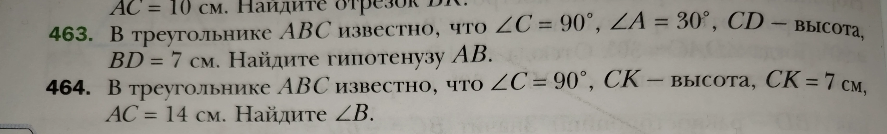 463. В треугольнике ABC известно, что ∠C = 90°, ∠A = 30°, CD — высота, BD = 7 см. Найдите гипотенузу AB. 464. В треугольнике ABC известно, что ∠C = 90°, CK — высота, CK = 7 см, AC = 14 см. Найдите ∠B.