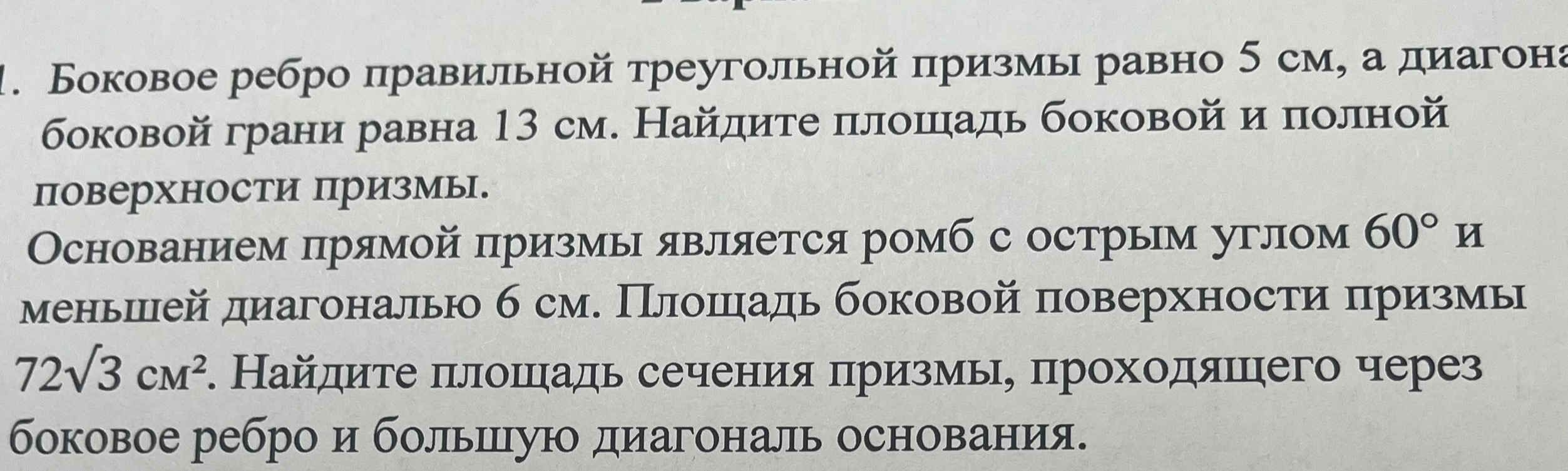 1. Боковое ребро правильной треугольной призмы равно 5 см, а диагональ боковой грани равна 13 см. Найдите площадь боковой и полной поверхности призмы. 2. Основанием прямой призмы является ромб с острым углом 60° и меньшей диагональю 6 см. Площадь боковой поверхности призмы 72√3 см². Найдите площадь сечения призмы, проходящего через боковое ребро и большую диагональ основания.