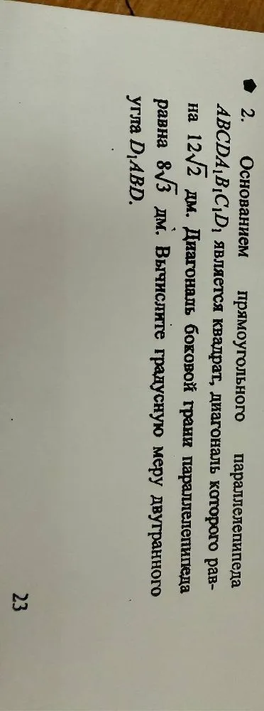 Основанием прямоугольного параллелепипеда $ABCDA_1B_1C_1D_1$ является квадрат, диагональ которого равна $12\sqrt{2}$ дм. Диагональ боковой грани параллелепипеда равна $8\sqrt{3}$ дм. Вычислите градусную меру двугранного угла $D_1ABD$.