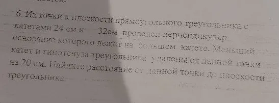 6. Из точки к плоскости прямоугольного треугольника с катетами 24 см и 32 см проведен перпендикуляр, основание которого лежит на большем катете. Меньший катет и гипотенуза треугольника удалены от данной точки на 20 см. Найдите расстояние от данной точки до плоскости треугольника.