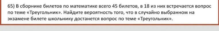В сборнике билетов по математике всего 45 билетов, в 18 из них встречается вопрос по теме «Треугольник». Найдите вероятность того, что в случайно выбранном на экзамене билете школьнику достанется вопрос по теме «Треугольник».