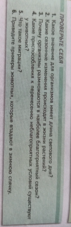 Ответьте на вопросы: 1. Какое значение для организмов имеет длина светового дня? 2. Какие сезонные изменения происходят в жизни растений? 3. Почему организмы размножаются в наиболее благоприятный сезон? 4. Какие приспособления к перенесению неблагоприятных условий существуют у животных? 5. Что такое миграции? 6. Приведите примеры животных, которые впадают в зимнюю спячку.