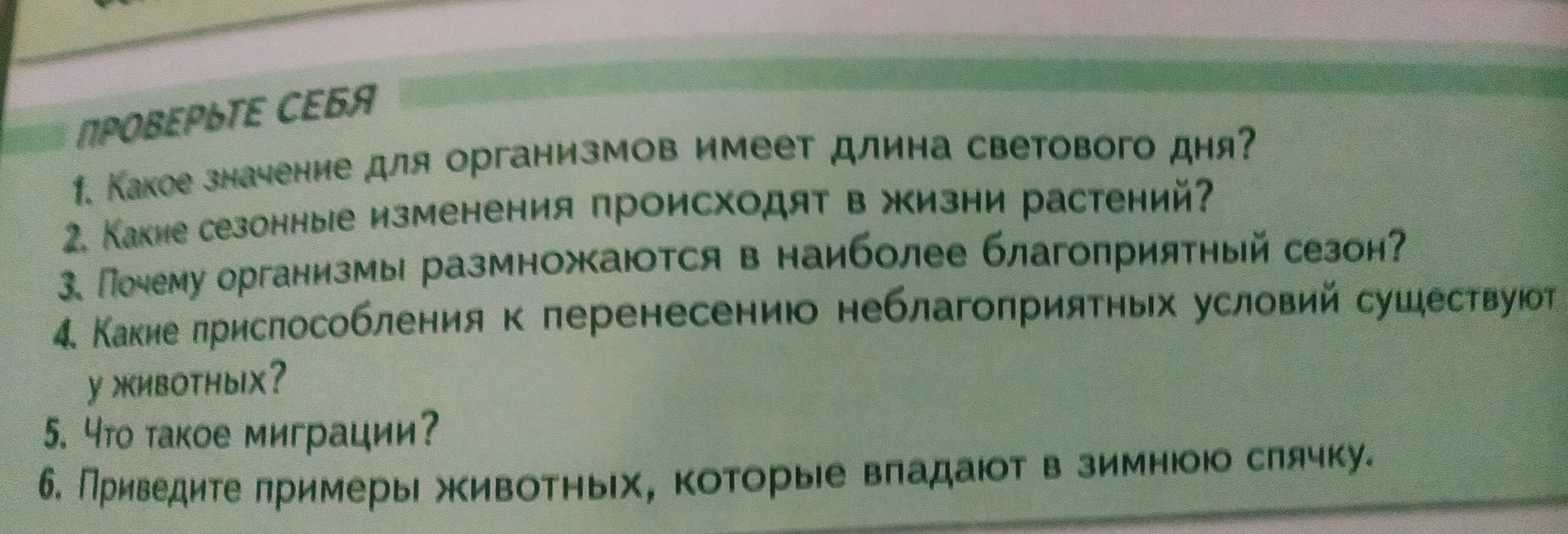 1. Какое значение для организмов имеет длина светового дня? 2. Какие сезонные изменения происходят в жизни растений? 3. Почему организмы размножаются в наиболее благоприятный сезон? 4. Какие приспособления к перенесению неблагоприятных условий существуют у животных? 5. Что такое миграции? 6. Приведите примеры животных, которые впадают в зимнюю спячку.