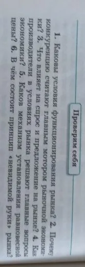 Ответьте на вопросы из раздела «Проверим себя»: 1. Каковы условия функционирования рынка? 2. Почему конкуренцию считают главным мотором рыночной экономики? 3. Что влияет на спрос и предложение на рынке? 4. Как производители в условиях рынка решают главные вопросы экономики? 5. Каков механизм установления равновесной цены? 6. В чём состоит принцип «невидимой руки» рынка?