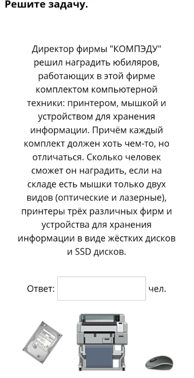 Директор фирмы "КОМПЭДУ" решил наградить юбиляров комплектом компьютерной техники: принтером, мышкой и устройством для хранения информации. Сколько человек сможет он наградить, если на складе есть мышки только двух видов, принтеры трёх различных фирм и устройства для хранения информации в виде жёстких дисков и SSD дисков?