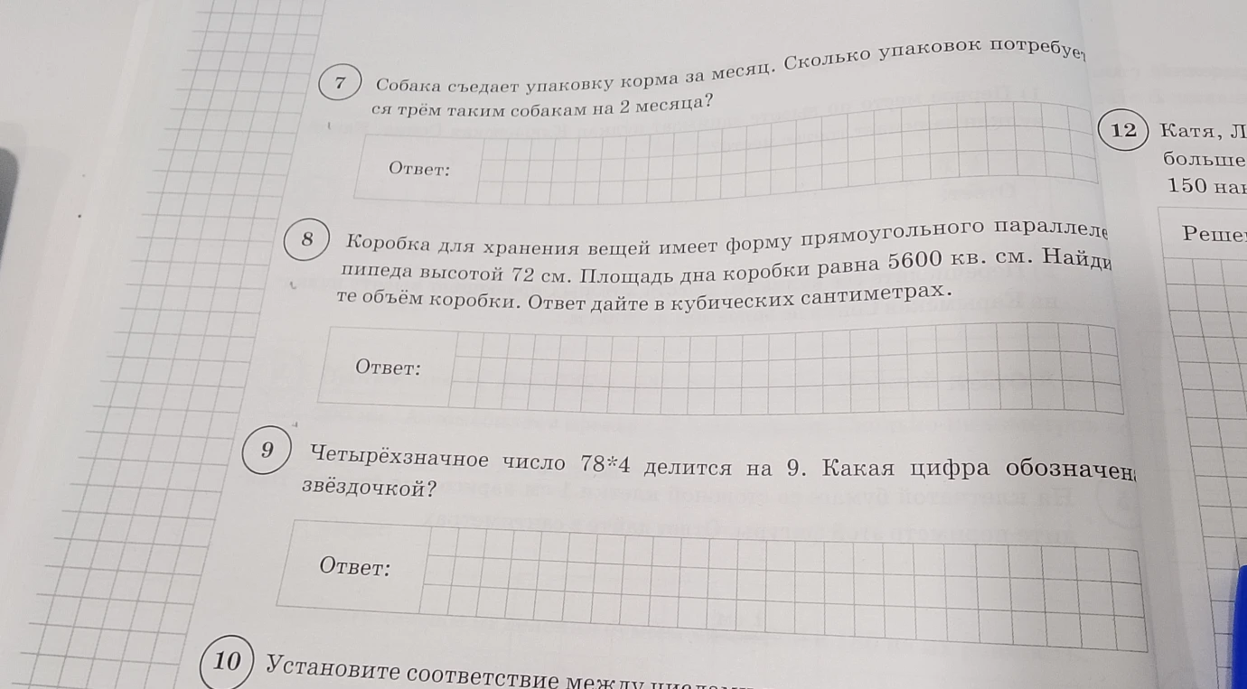 7. Собака съедает упаковку корма за месяц. Сколько упаковок потребуется трём таким собакам на 2 месяца? 8. Коробка для хранения вещей имеет форму прямоугольного параллелепипеда высотой 72 см. Площадь дна коробки равна 5600 кв. см. Найдите объём коробки. 9. Четырёхзначное число 78*4 делится на 9. Какая цифра обозначена звёздочкой?