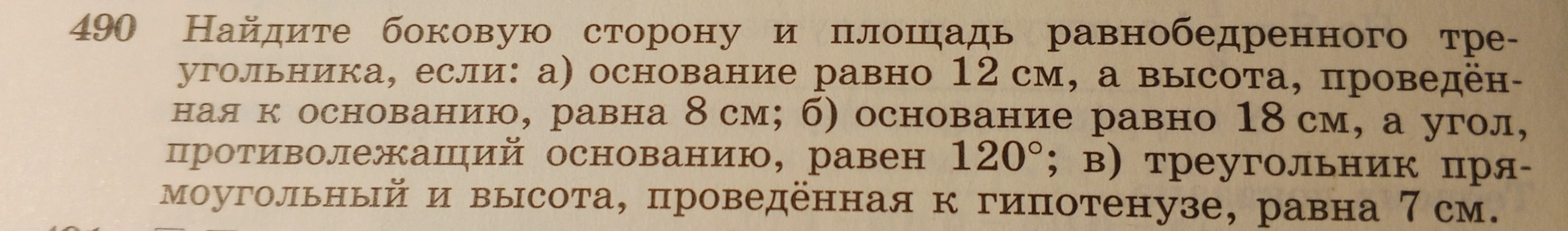 490 Найдите боковую сторону и площадь равнобедренного треугольника, если: а) основание равно 12 см, а высота, проведённая к основанию, равна 8 см; б) основание равно 18 см, а угол, противолежащий основанию, равен 120°; в) треугольник прямоугольный и высота, проведённая к гипотенузе, равна 7 см.