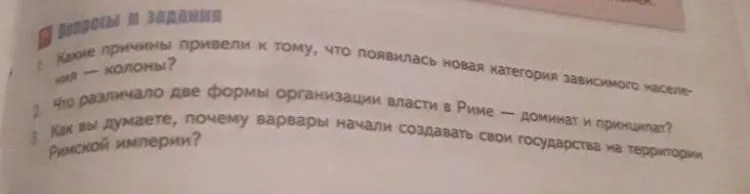 1. Какие причины привели к тому, что появилась новая категория зависимого населения — колоны? 2. Что различало две формы организации власти в Риме — доминат и принципат? 3. Как вы думаете, почему варвары начали создавать свои государства на территории Римской империи?