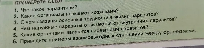 1. Что такое паразитизм? 2. Какие организмы называют хозяевами? 3. С чем связаны основные трудности в жизни паразитов? 4. Чем наружные паразиты отличаются от внутренних паразитов? 5. Какие организмы являются паразитами паразитов? 6. Приведите примеры взаимовыгодных отношений между организмами.