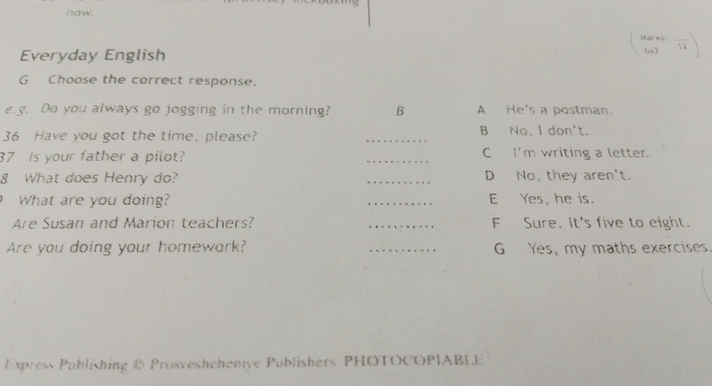 Choose the correct response: 36. Have you got the time, please? 37. Is your father a pilot? 38. What does Henry do? 39. What are you doing? 40. Are Susan and Marion teachers? 41. Are you doing your homework?