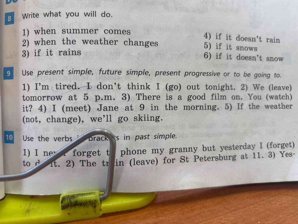 Use present simple, future simple, present progressive or to be going to. 1) I'm tired. I don't think I (go) out tonight. 2) We (leave) tomorrow at 5 p.m. 3) There is a good film on. You (watch) it? 4) I (meet) Jane at 9 in the morning. 5) If the weather (not, change), we'll go skiing.
