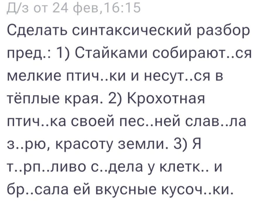 Сделать синтаксический разбор пред.: 1) Стайками собирают..ся мелкие птич..ки и несут..ся в тёплые края. 2) Крохотная птич..ка своей пес..ней слав..ла з..рю, красоту земли. 3) Я т..рп..ливо с..дела у клетк.. и бр..сала ей вкусные кусоч..ки.