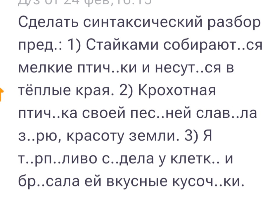 Сделать синтаксический разбор предложений: 1) Стайками собираются мелкие птички и несутся в тёплые края. 2) Крохотная птичка своей песней славила зарю, красоту земли. 3) Я терпеливо сидела у клетки и бросала ей вкусные кусочки.