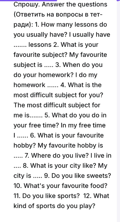 Ответить на вопросы в тетради: 1. How many lessons do you usually have? 2. What is your favourite subject? 3. When do you do your homework? 4. What is the most difficult subject for you? 5. What do you do in your free time? 6. What is your favourite hobby? 7. Where do you live? 8. What is your city like? 9. Do you like sweets? 10. What's your favourite food? 11. Do you like sports? 12. What kind of sports do you play?