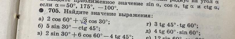 705. Найдите значение выражения: а) 2 cos 60° + √3 cos 30°; б) 5 sin 30° - ctg 45°; в) 2 sin 30° + 6 cos 60° - 4 tg 45°; г) 3 tg 45° · tg 60°; д) 4 tg 60° · sin 60°; е) 12 sin 60° · ctg 60°.