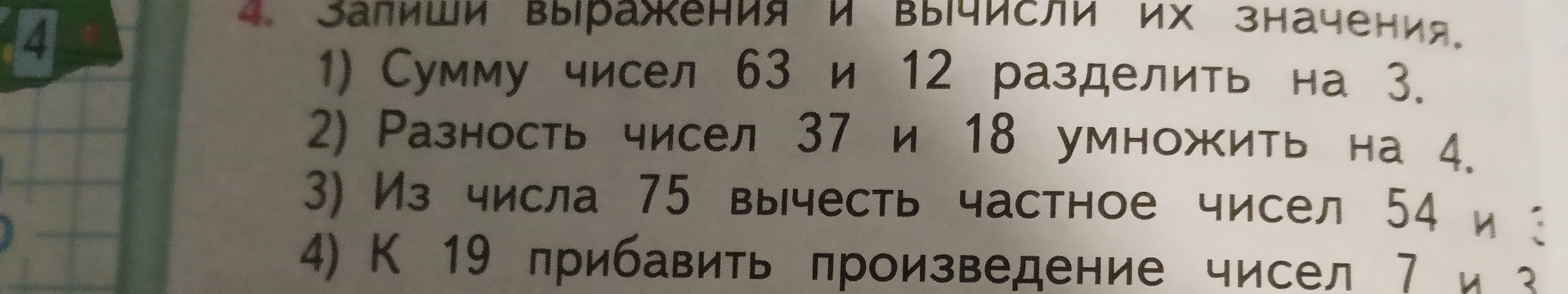 Запиши выражения и вычисли их значения: 1) Сумму чисел 63 и 12 разделить на 3. 2) Разность чисел 37 и 18 умножить на 4. 3) Из числа 75 вычесть частное чисел 54 и 3. 4) К 19 прибавить произведение чисел 7 и 3.