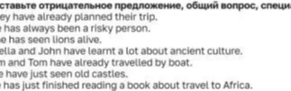 Составьте отрицательное предложение, общий вопрос, специальный вопрос: 1. They have already planned their trip. 2. He has always been a risky person. 3. She has seen lions alive. 4. Stella and John have learnt a lot about ancient culture. 5. Sam and Tom have already travelled by boat. 6. We have just seen old castles. 7. She has just finished reading a book about travel to Africa.