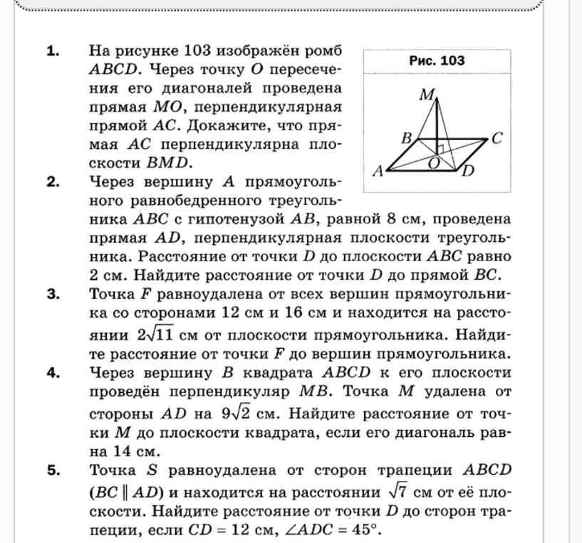 1. На рисунке 103 изображён ромб ABCD. Через точку O пересечения его диагоналей проведена прямая MO, перпендикулярная прямой AC. Докажите, что прямая AC перпендикулярна плоскости BMD. 2. Через вершину A прямоугольного равнобедренного треугольника ABC с гипотенузой AB, равной 8 см, проведена прямая AD, перпендикулярная плоскости треугольника. Расстояние от точки D до плоскости ABC равно 2 см. Найдите расстояние от точки D до прямой BC. 3. Точка F равноудалена от всех вершин прямоугольника со сторонами 12 см и 16 см и находится на расстоянии 2√11 см от плоскости прямоугольника. Найдите расстояние от точки F до вершин прямоугольника. 4. Через вершину B квадрата ABCD к его плоскости проведён перпендикуляр MB. Точка M удалена от стороны AD на 9√2 см. Найдите расстояние от точки M до плоскости квадрата, если его диагональ равна 14 см. 5. Точка S равноудалена от сторон трапеции ABCD (BC || AD) и находится на расстоянии √7 см от её плоскости. Найдите расстояние от точки S до сторон трапеции, если CD = 12 см, ∠ADC = 45°.
