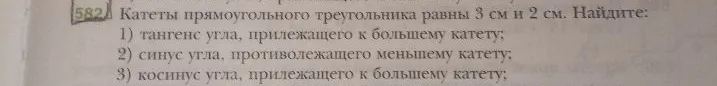Катеты прямоугольного треугольника равны 3 см и 2 см. Найдите: 1) тангенс угла, прилежащего к большему катету; 2) синус угла, противолежащего меньшему катету; 3) косинус угла, прилежащего к большему катету;