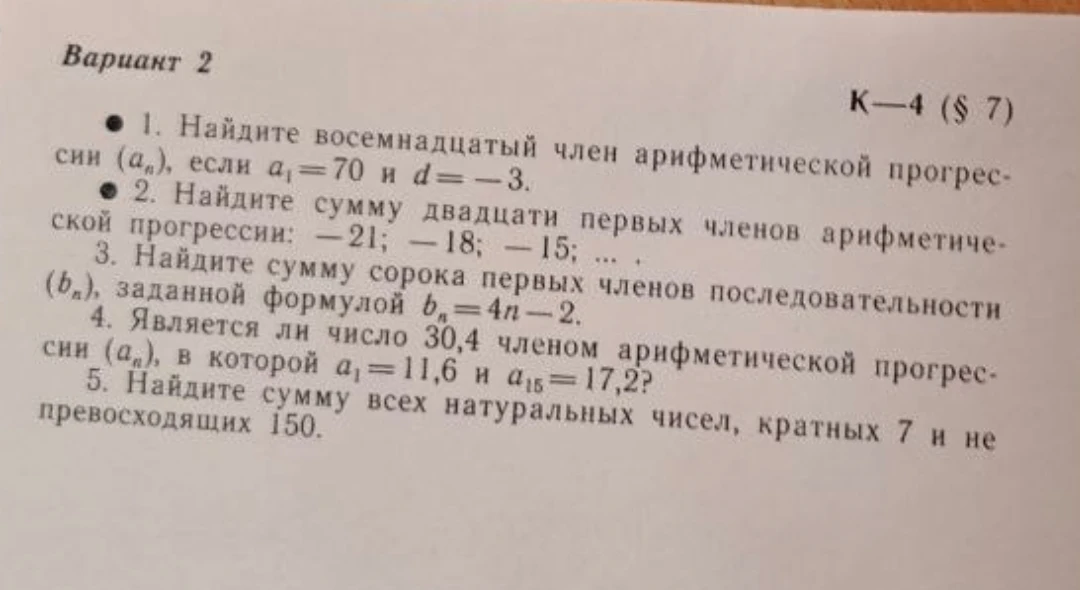 1. Найдите восемнадцатый член арифметической прогрессии (aₙ), если a₁ = 70 и d = -3. 2. Найдите сумму двадцати первых членов арифметической прогрессии: -21; -18; -15; ... 3. Найдите сумму сорока первых членов последовательности (bₙ), заданной формулой bₙ = 4n - 2. 4. Является ли число 30,4 членом арифметической прогрессии (aₙ), в которой a₁ = 11,6 и a₁₅ = 17,2? 5. Найдите сумму всех натуральных чисел, кратных 7 и не превосходящих 150.