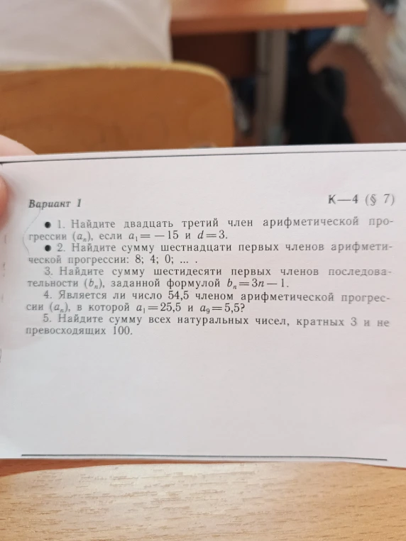 Вариант 1. К—4 (§ 7). 1. Найдите двадцать третий член арифметической прогрессии (a_n), если a_1 = -15 и d = 3. 2. Найдите сумму шестнадцати первых членов арифметической прогрессии: 8; 4; 0; ... 3. Найдите сумму шестидесяти первых членов последовательности (b_n), заданной формулой b_n = 3n - 1. 4. Является ли число 54,5 членом арифметической прогрессии (a_n), в которой a_1 = 25,5 и a_9 = 5,5? 5. Найдите сумму всех натуральных чисел, кратных 3 и не превосходящих 100.
