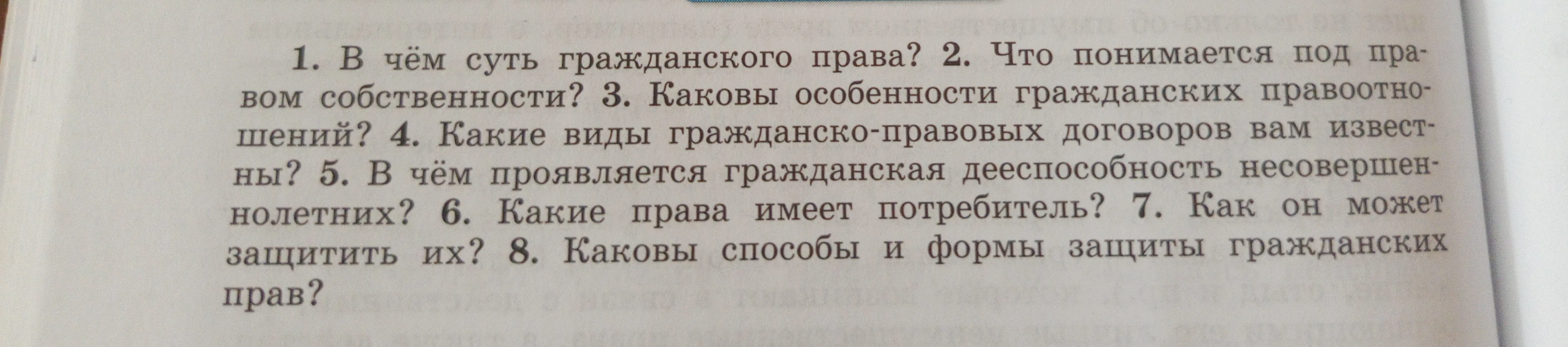 1. В чём суть гражданского права? 2. Что понимается под правом собственности? 3. Каковы особенности гражданских правоотношений? 4. Какие виды гражданско-правовых договоров вам известны? 5. В чём проявляется гражданская дееспособность несовершеннолетних? 6. Какие права имеет потребитель? 7. Как он может защитить их? 8. Каковы способы и формы защиты гражданских прав?
