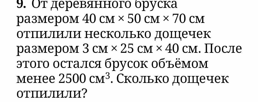 От деревянного бруска размером 40 см х 50 см х 70 см отпилили несколько дощечек размером 3 см х 25 см х 40 см. После этого остался брусок объёмом менее 2500 см³. Сколько дощечек отпилили?