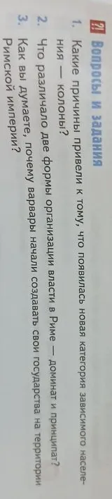1. Какие причины привели к тому, что появилась новая категория зависимого населения — колоны? 2. Что различало две формы организации власти в Риме — доминат и принципат? 3. Как вы думаете, почему варвары начали создавать свои государства на территории Римской империи?