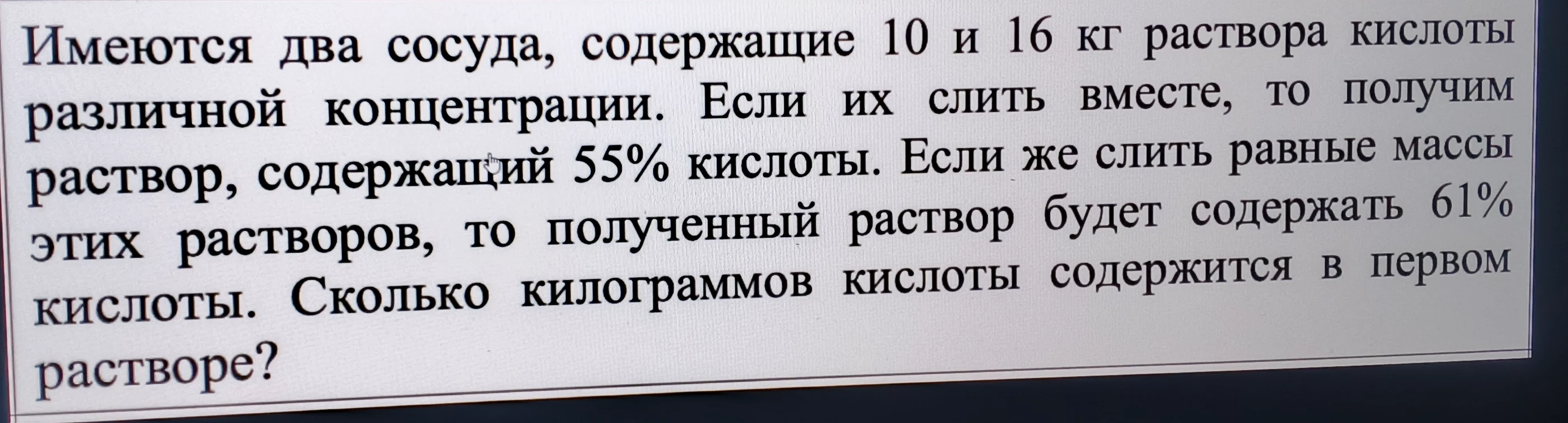 Имеются два сосуда, содержащие 10 и 16 кг раствора кислоты различной концентрации. Если их слить вместе, то получим раствор, содержащий 55% кислоты. Если же слить равные массы этих растворов, то полученный раствор будет содержать 61% кислоты. Сколько килограммов кислоты содержится в первом растворе?