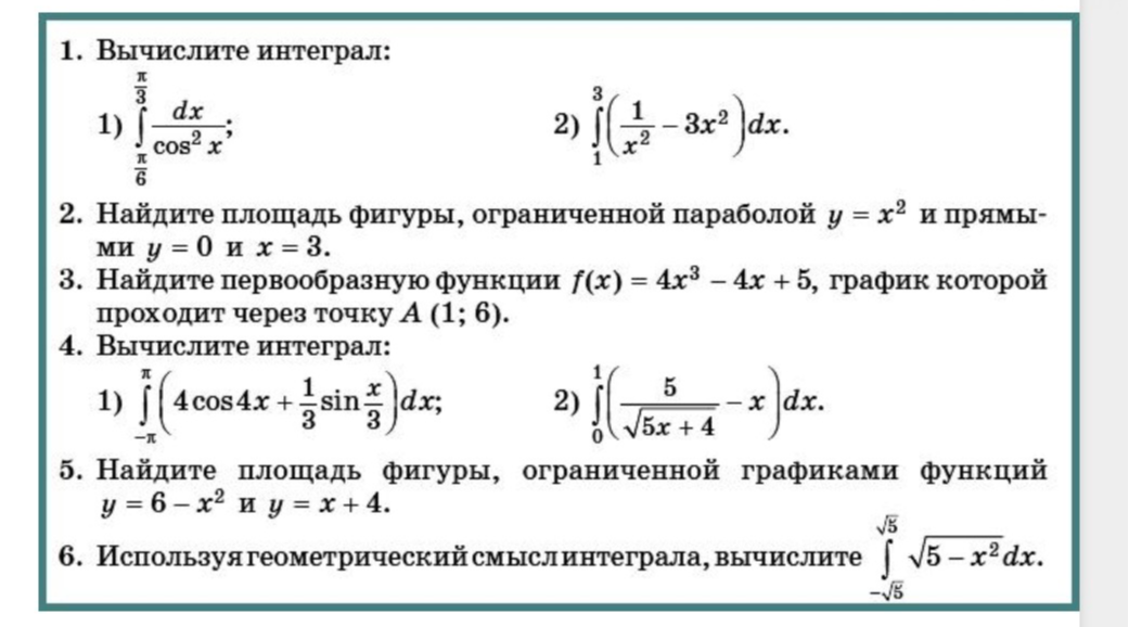 Вычислите интеграл: 1) integral from pi/6 to pi/3 dx/cos^2(x); 2) integral from 1 to 3 (1/x^2 - 3x^2) dx. Найдите площадь фигуры, ограниченной параболой y = x^2 и прямыми y = 0 и x = 3. Найдите первообразную функции f(x) = 4x^3 - 4x + 5, график которой проходит через точку A(1; 6). Вычислите интеграл: 1) integral from -pi to pi (4cos(4x) + 1/3sin(x/3)) dx; 2) integral from 0 to 1 (5/sqrt(5x+4) - x) dx. Найдите площадь фигуры, ограниченной графиками функций y = 6 - x^2 и y = x + 4. Используя геометрический смысл интеграла, вычислите integral from -sqrt(5) to sqrt(5) sqrt(5-x^2) dx.