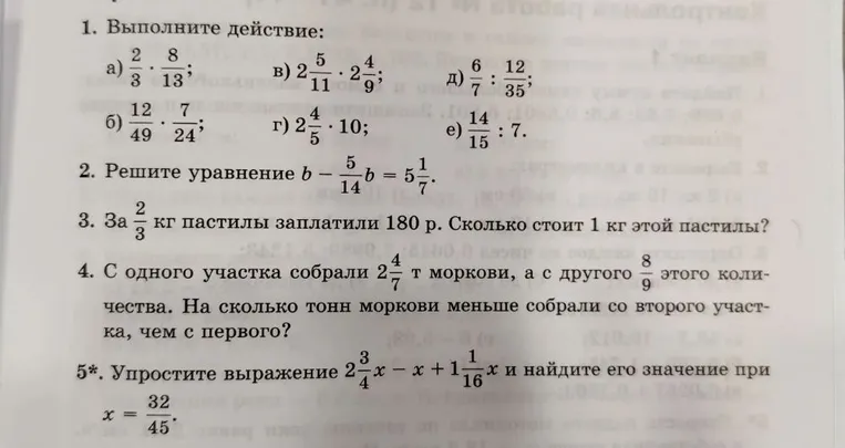 1. Выполните действие. 2. Решите уравнение b - 5/14 b = 5 1/7. 3. За 2/3 кг пастилы заплатили 180 р. Сколько стоит 1 кг этой пастилы? 4. С одного участка собрали 2 4/7 т моркови, а с другого 8/9 этого количества. На сколько тонн моркови меньше собрали со второго участка, чем с первого? 5*. Упростите выражение 2 3/4 x - x + 1 1/16 x и найдите его значение при x = 32/45.