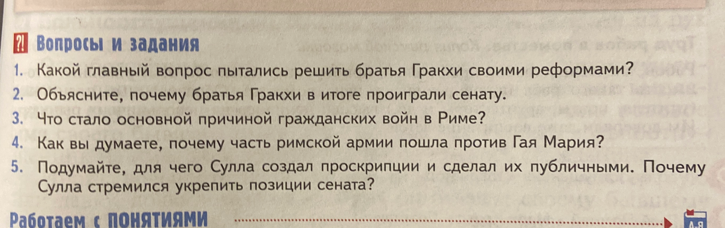 Ответьте на вопросы к параграфу 45 учебника истории: 1. Какой главный вопрос пытались решить братья Гракхи своими реформами? 2. Объясните, почему братья Гракхи в итоге проиграли сенату. 3. Что стало основной причиной гражданских войн в Риме? 4. Как вы думаете, почему часть римской армии пошла против Гая Мария? 5. Подумайте, для чего Сулла создал проскрипции и сделал их публичными. Почему Сулла стремился укрепить позиции сената?