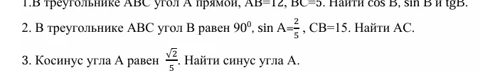 1. В треугольнике ABC угол A прямой, AB=12, BC=5. Найти cos B, sin B и tg B. 2. В треугольнике ABC угол B равен 90°, sin A=2/5, CB=15. Найти AC. 3. Косинус угла A равен √2/5. Найти синус угла A.