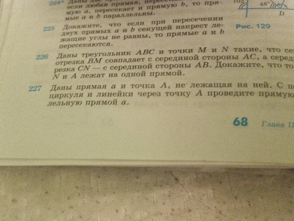 225 Докажите, что если при пересечении двух прямых a и b секущей накрест лежащие углы не равны, то прямые a и b пересекаются. 226 Даны треугольник ABC и точки M и N такие, что середина отрезка BM совпадает с серединой стороны AC, а середина отрезка CN — с серединой стороны AB. Докажите, что точки M, N и A лежат на одной прямой. 227 Даны прямая a и точка A, не лежащая на ней. С помощью циркуля и линейки через точку A проведите прямую, параллельную прямой a.