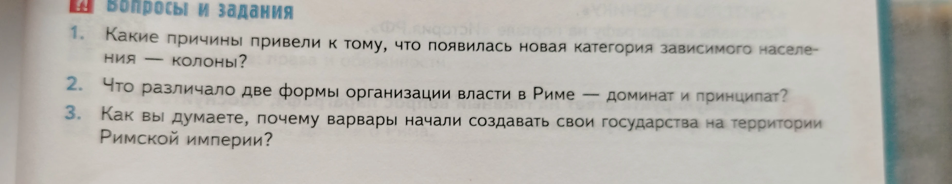 1. Какие причины привели к тому, что появилась новая категория зависимого населения — колоны? 2. Что различало две формы организации власти в Риме — доминат и принципат? 3. Как вы думаете, почему варвары начали создавать свои государства на территории Римской империи?