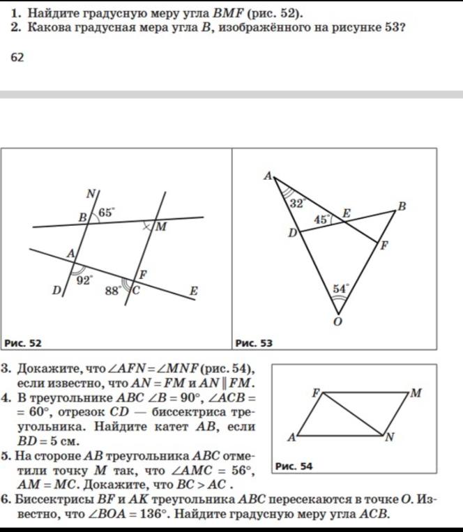 1. Найдите градусную меру угла BMF (рис. 52). 2. Какова градусная мера угла B, изображённого на рисунке 53? 3. Докажите, что ∠AFN=∠MNF (рис. 54). 4. В треугольнике ABC ∠B = 90°, ∠ACB = 60°, отрезок CD — биссектриса треугольника. Найдите катет AB, если BD = 5 см. 5. На стороне AB треугольника ABC отметили точку M так, что ∠AMC = 56°, AM = MC. Докажите, что BC > AC. 6. Биссектрисы BF и AK треугольника ABC пересекаются в точке O. Известно, что ∠BOA = 136°. Найдите градусную меру угла ACB.