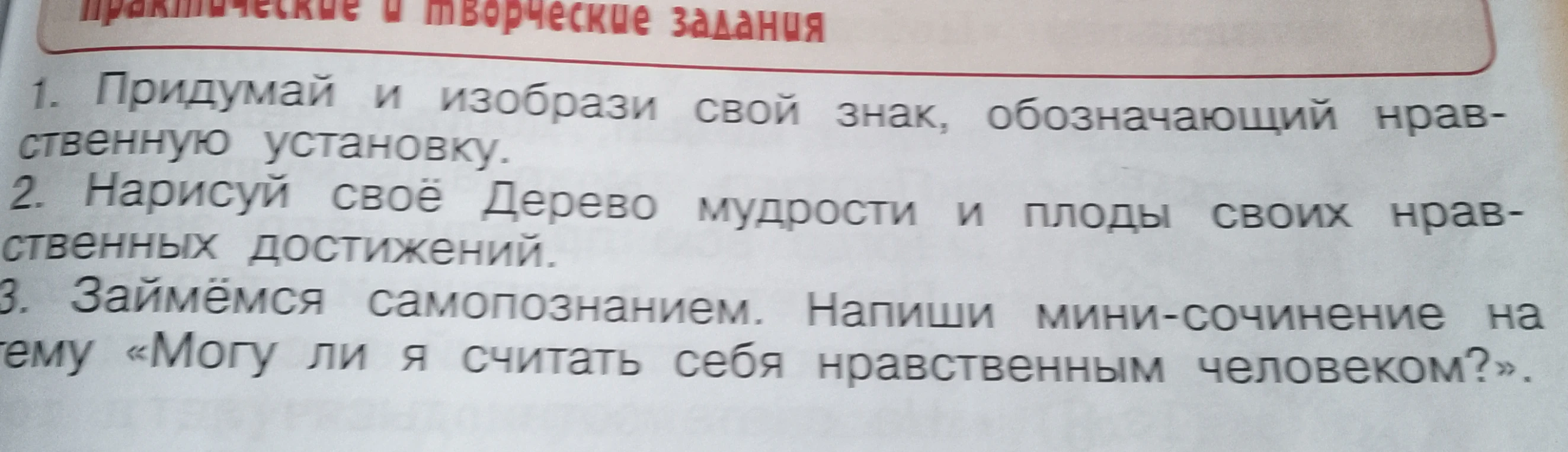 1. Придумай и изобрази свой знак, обозначающий нравственную установку. 2. Нарисуй своё Дерево мудрости и плоды своих нравственных достижений. 3. Напиши мини-сочинение на тему «Могу ли я считать себя нравственным человеком?».