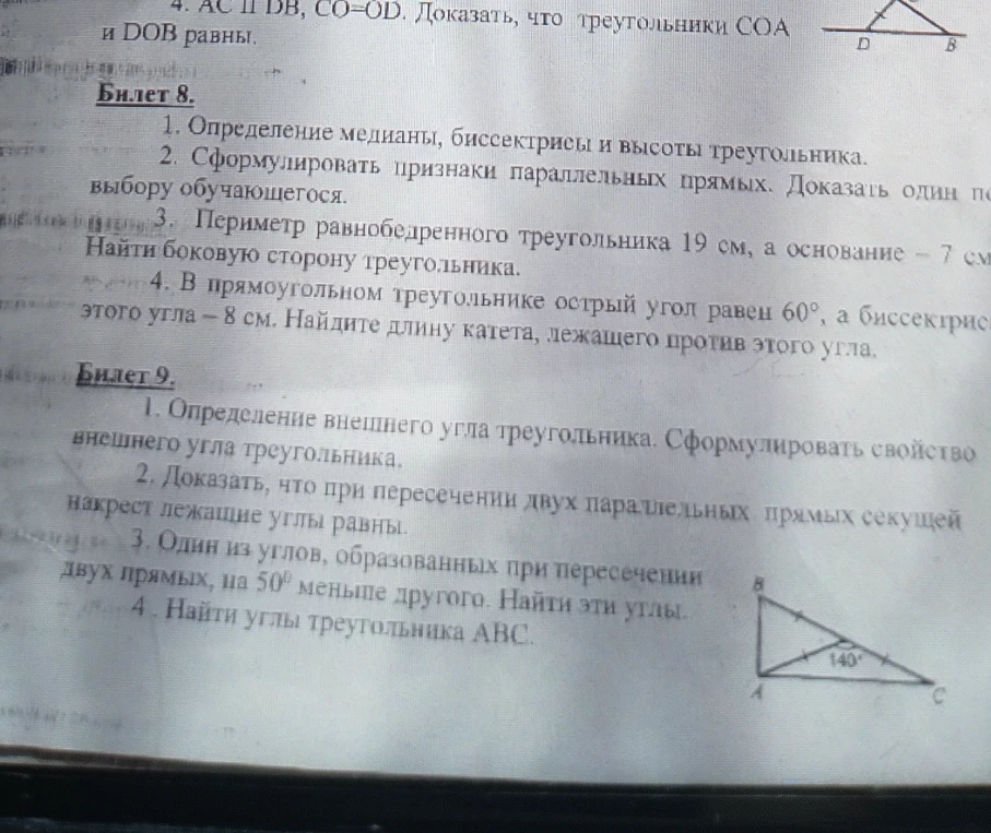 Билет 8. 1. Определение медианы, биссектрисы и высоты треугольника. 2. Сформулировать признаки параллельных прямых. Доказать один по выбору обучающегося. 3. Периметр равнобедренного треугольника 19 см, а основание - 7 см. Найти боковую сторону треугольника. 4. В прямоугольном треугольнике острый угол равен 60, а биссектриса этого угла - 8 см. Найдите длину катета, лежащего против этого угла. Билет 9. 1. Определение внешнего угла треугольника. Сформулировать свойство внешнего угла треугольника. 2. Доказать, что при пересечении двух параллельных прямых секущей накрест лежащие углы равны. 3. Один из углов, образованных при пересечении двух прямых, на 50 меньше другого. Найти эти углы. 4. Найти углы треугольника ABC.