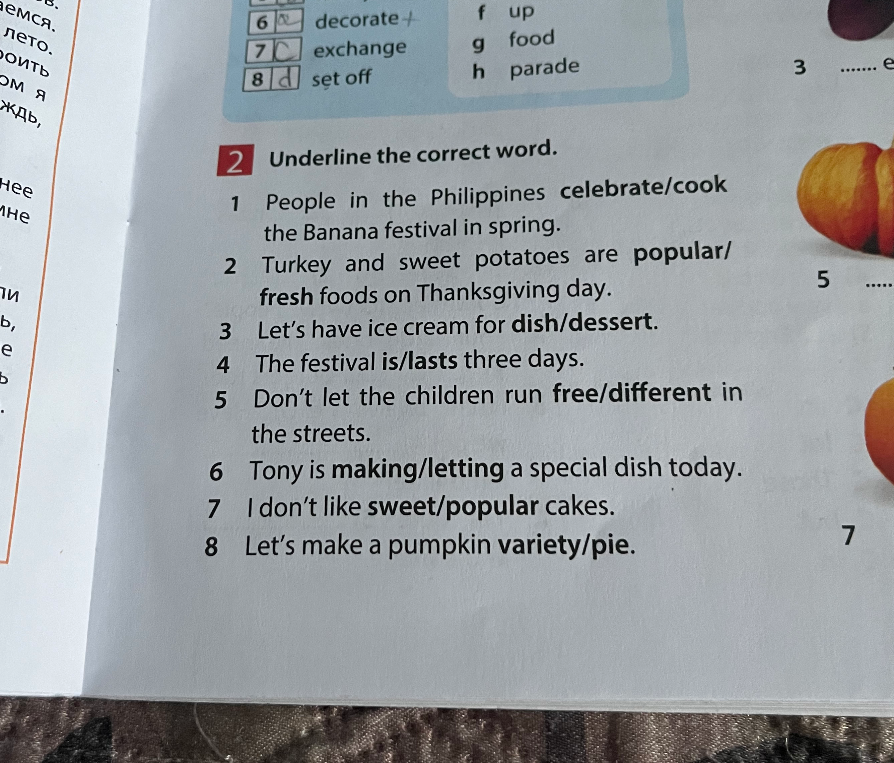 Underline the correct word: 1 People in the Philippines celebrate/cook the Banana festival in spring. 2 Turkey and sweet potatoes are popular/fresh foods on Thanksgiving day. 3 Let's have ice cream for dish/dessert. 4 The festival is/lasts three days. 5 Don't let the children run free/different in the streets. 6 Tony is making/letting a special dish today. 7 I don't like sweet/popular cakes. 8 Let's make a pumpkin variety/pie.