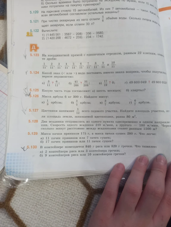 5.125 Какую часть года составляют: а) шесть месяцев; б) квартал? 5.126 Масса арбуза 6 кг 300 г. Найдите массу: а) 1/3 арбуза; б) 3/5 арбуза; в) 3/7 арбуза; г) 6/7 арбуза. 5.130 В контейнере помещается 840 г риса или 820 г гречки. Что тяжелее: а) 2 контейнера риса или 3 контейнера гречки; б) 9 контейнеров риса или 10 контейнеров гречки?