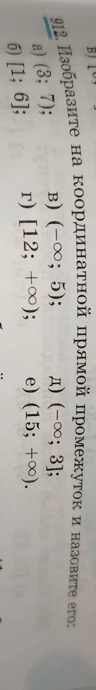 912. Изобразите на координатной прямой промежуток и назовите его:
а) (3; 7);
б) [1; 6];
в) (-∞; 5);
г) [12; +∞);
д) (-∞; 3];
е) (15; +∞).