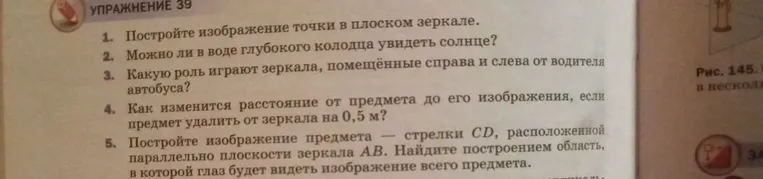 УПРАЖНЕНИЕ 39. 1. Постройте изображение точки в плоском зеркале. 2. Можно ли в воде глубокого колодца увидеть солнце? 3. Какую роль играют зеркала, помещённые справа и слева от водителя автобуса? 4. Как изменится расстояние от предмета до его изображения, если предмет удалить от зеркала на 0,5 м? 5. Постройте изображение предмета — стрелки CD, расположенной параллельно плоскости зеркала АВ. Найдите построением область, в которой глаз будет видеть изображение всего предмета.