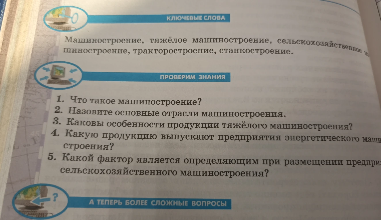 1. Что такое машиностроение? 2. Назовите основные отрасли машиностроения. 3. Каковы особенности продукции тяжёлого машиностроения? 4. Какую продукцию выпускают предприятия энергетического машиностроения? 5. Какой фактор является определяющим при размещении предприятий сельскохозяйственного машиностроения?