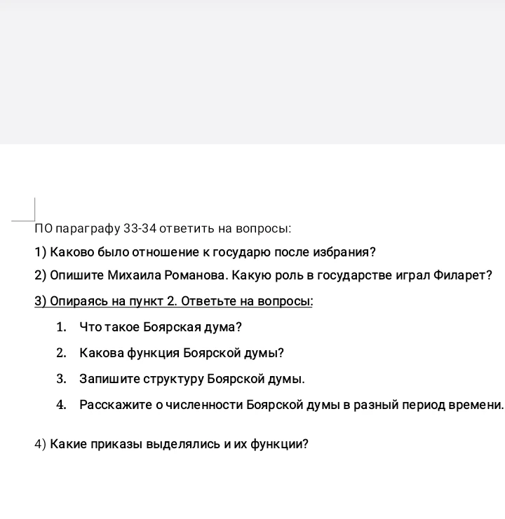 ПО параграфу 33-34 ответить на вопросы: 1) Каково было отношение к государю после избрания? 2) Опишите Михаила Романова. Какую роль в государстве играл Филарет? 3) Опираясь на пункт 2. Ответьте на вопросы: 1. Что такое Боярская дума? 2. Какова функция Боярской думы? 3. Запишите структуру Боярской думы. 4. Расскажите о численности Боярской думы в разный период времени. 4) Какие приказы выделялись и их функции?