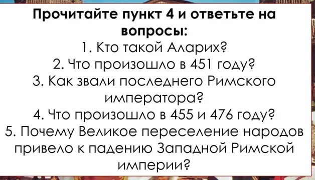 Прочитайте пункт 4 и ответьте на вопросы: 1. Кто такой Аларих? 2. Что произошло в 451 году? 3. Как звали последнего Римского императора? 4. Что произошло в 455 и 476 году? 5. Почему Великое переселение народов привело к падению Западной Римской империи?