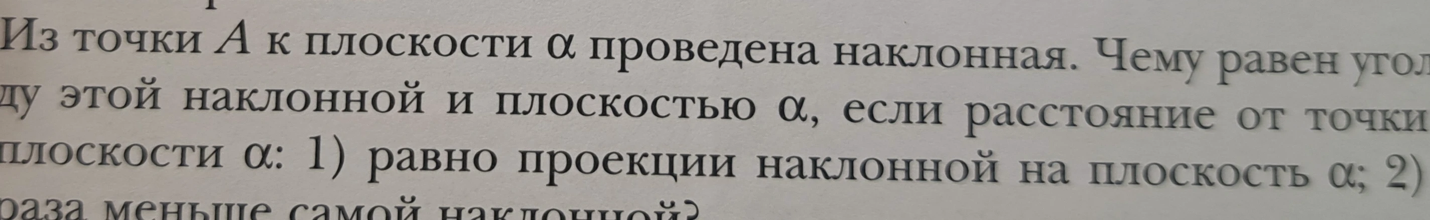Из точки A к плоскости α проведена наклонная. Чему равен угол этой наклонной и плоскостью α, если расстояние от точки плоскости α: 1) равно проекции наклонной на плоскость α; 2) раза меньше самой наклонной?