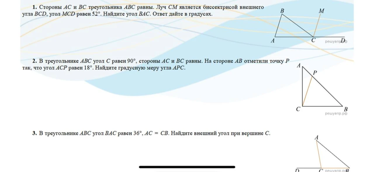 1. Стороны AC и BC треугольника ABC равны. Луч CM является биссектрисой внешнего угла BCD, угол MCD равен 52 градуса. Найдите угол BAC. 2. В треугольнике ABC угол C равен 90 градусов, стороны AC и BC равны. На стороне AB отметили точку P так, что угол ACP равен 18 градусов. Найдите градусную меру угла APC. 3. В треугольнике ABC угол BAC равен 36 градусов, AC = CB. Найдите внешний угол при вершине C.